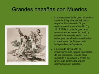 Grandes hazañas con Muertos
●

●

Los desastres de la guerra1 es una
serie de 82 grabados del pintor
español Francisco de Goya,
realizada entre los años 1810 y
1815. El horror de la guerra se
muestra especialmente crudo y
penetrante en esta serie. Las
estampas detallan las crueldades
cometidas en la Guerra de la
Independencia Española.
En vida de Goya sólo se
imprimieron dos juegos completos
de los grabados, uno de ellos
regalado a su amigo y crítico de
arte Ceán Bermúdez,2 pero
permanecieron inéditos.

 