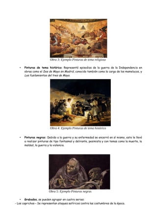• Pinturas de tema histórico: Representó episodios de la guerra de la Independencia en
obras como el Dos de Mayo en Madrid, conocido también como la carga de los mamelucos, y
Los fusilamientos del tres de Mayo.
• Pinturas negras: Debido a la guerra y su enfermedad se encerró en sí mismo, esto le llevó
a realizar pinturas de tipo fantasmal y delirante, pesimista y con temas como la muerte, la
maldad, la guerra y la violencia.
• Grabados, se pueden agrupar en cuatro series:
- Los caprichos Se representan ataques satíricos contra las costumbres de la época.→
Obra 3: Ejemplo Pinturas de tema religioso
Obra 4: Ejemplo Pinturas de tema histórico
Obra 5: Ejemplo Pinturas negras
 