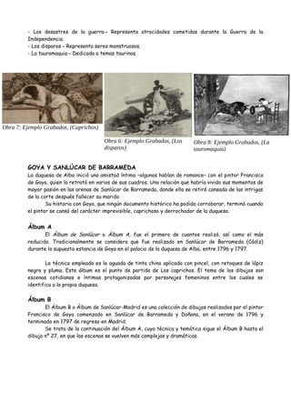 - Los desastres de la guerra Representa atrocidades cometidas durante la Guerra de la→
Independencia.
- Los disparos Representa seres monstruosos.→
- La tauromaquia Dedicada a temas taurinos.→
GOYA Y SANLÚCAR DE BARRAMEDA
La duquesa de Alba inició una amistad íntima –algunos hablan de romance– con el pintor Francisco
de Goya, quien la retrató en varios de sus cuadros. Una relación que habría vivido sus momentos de
mayor pasión en las arenas de Sanlúcar de Barrameda, donde ella se retiró cansada de las intrigas
de la corte después fallecer su marido.
Su historia con Goya, que ningún documento histórico ha podido corroborar, terminó cuando
el pintor se cansó del carácter imprevisible, caprichoso y derrochador de la duquesa.
Álbum A
El Álbum de Sanlúcar o Álbum A, fue el primero de cuantos realizó, así como el más
reducido. Tradicionalmente se considera que fue realizado en Sanlúcar de Barrameda (Cádiz)
durante la supuesta estancia de Goya en el palacio de la duquesa de Alba, entre 1796 y 1797.
La técnica empleada es la aguada de tinta china aplicada con pincel, con retoques de lápiz
negro y pluma. Este álbum es el punto de partida de Los caprichos. El tema de los dibujos son
escenas cotidianas e íntimas protagonizadas por personajes femeninos entre los cuales se
identifica a la propia duquesa.
Álbum B
El Álbum B o Álbum de Sanlúcar-Madrid es una colección de dibujos realizados por el pintor
Francisco de Goya comenzado en Sanlúcar de Barrameda y Doñana, en el verano de 1796 y
terminado en 1797 de regreso en Madrid.
Se trata de la continuación del Álbum A, cuya técnica y temática sigue el Álbum B hasta el
dibujo nº 27, en que las escenas se vuelven más complejas y dramáticas.
Obra 7: Ejemplo Grabados, (Caprichos)
Obra 6: Ejemplo Grabados, (Los
disparos)
Obra 8: Ejemplo Grabados, (La
tauromaquia)
 