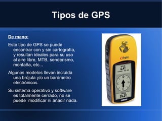 Tipos de GPS

De mano:
Este tipo de GPS se puede
  encontrar con y sin cartografía,
  y resultan ideales para su uso
  al aire libre, MTB, senderismo,
  montaña, etc...
Algunos modelos llevan incluída
  una brújula y/o un barómetro
  electrónicos.
Su sistema operativo y software
  es totalmente cerrado, no se
  puede modificar ni añadir nada.
 