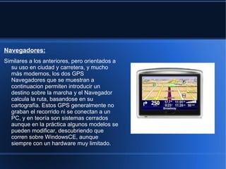 Navegadores:
Similares a los anteriores, pero orientados a
  su uso en ciudad y carretera, y mucho
  más modernos, los dos GPS
  Navegadores que se muestran a
  continuacion permiten introducir un
  destino sobre la marcha y el Navegador
  calcula la ruta, basandose en su
  cartografía. Estos GPS generalmente no
  graban el recorrido ni se conectan a un
  PC, y en teoría son sistemas cerrados
  aunque en la práctica algunos modelos se
  pueden modificar, descubriendo que
  corren sobre WindowsCE, aunque
  siempre con un hardware muy limitado.
 