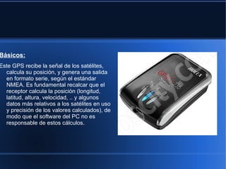 Básicos:
Este GPS recibe la señal de los satélites,
  calcula su posición, y genera una salida
  en formato serie, según el estándar
  NMEA. Es fundamental recalcar que el
  receptor calcula la posición (longitud,
  latitud, altura, velocidad, .. y algunos
  datos más relativos a los satélites en uso
  y precisión de los valores calculados), de
  modo que el software del PC no es
  responsable de estos cálculos.
 