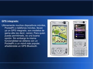 GPS integrado:
Ultimamente muchos dispositivos móviles,
   PocketPc o teléfonos móviles, llevan
   ya un GPS integrado, son modelos de
   gama alta (es decir, caros). Para quien
   pueda permitírselo, es una buena
   opción. Sin embargo la misma
   funcionalidad se obtiene con un
   PocketPc o un móvil más popular,
   añadiéndole un GPS Bluetooth.
 
