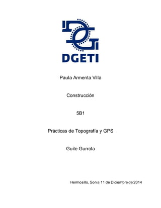 Paula Armenta Villa 
Construcción 
5B1 
Prácticas de Topografía y GPS 
Guile Gurrola 
Hermosillo, Son a 11 de Diciembre de 2014 
 