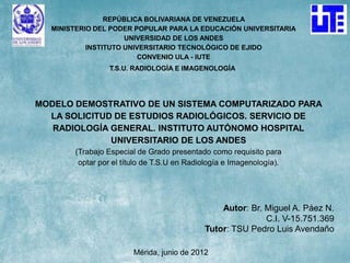 REPÚBLICA BOLIVARIANA DE VENEZUELA
  MINISTERIO DEL PODER POPULAR PARA LA EDUCACIÓN UNIVERSITARIA
                     UNIVERSIDAD DE LOS ANDES
           INSTITUTO UNIVERSITARIO TECNOLÓGICO DE EJIDO
                         CONVENIO ULA - IUTE
                T.S.U. RADIOLOGÍA E IMAGENOLOGÍA




MODELO DEMOSTRATIVO DE UN SISTEMA COMPUTARIZADO PARA
  LA SOLICITUD DE ESTUDIOS RADIOLÓGICOS. SERVICIO DE
   RADIOLOGÍA GENERAL. INSTITUTO AUTÓNOMO HOSPITAL
              UNIVERSITARIO DE LOS ANDES
       (Trabajo Especial de Grado presentado como requisito para
        optar por el título de T.S.U en Radiología e Imagenología).




                                                Autor: Br. Miguel A. Páez N.
                                                           C.I. V-15.751.369
                                            Tutor: TSU Pedro Luis Avendaño

                       Mérida, junio de 2012
 