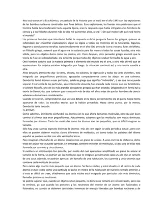 Nos tocó conocer la Era Atómica, un período de la historia que se inició en el año 1945 con las explosiones
de las bombas nucleares construidas con fines bélicos. Esas explosiones, las fuerzas más poderosas que el
hombre había desencadenado hasta aquella época, eran la respuesta que había intrigado a los hombres de
ciencia y a los filósofos durante más de dos mil quinientos años, o sea: "¿De qué modo y de qué está hecho
el mundo?"
Los primeros hombres que intentaron hallar la respuesta a dicha pregunta fueron los griegos, quienes se
esforzaban por encontrar explicaciones según su lógica a todos los misterios de la naturaleza. Algunos,
llegaron a conclusiones extrañas. Aproximadamente en el año 600, antes de la era cristiana, Tales de Mileto,
un filósofo griego, aseveró que el agua era la sustancia para los mares y todas las cosas líquidas, otra más
sólida, para los objetos duros como las piedras, etc. Poco después, otro pensador griego anunció que la
teoría de Tales era descabellada: era evidente porque todos los objetos estaban formados de agua y aire.
Otro hombre sostuvo que la materia primaria o elemento del mundo era el aire, y otro más afirmó que se
equivocaban: los objetos estaban integrados por fuego. La situación continuó así, y una teoría sucedía a
otra.
Años después, Demócrito dijo -la tierra, el cielo, los océanos, la vegetación y todos los seres vivientes-, está
integrado por pequeñísimas partículas, agrupadas compactamente como las abejas en una colmena.
Demócrito llamó átomos a esas partículas, palabras griega que significa "indivisible", o sea que no se puede
separar. Esta teoría de las partículas, aparentemente absurda, fue atacada nada menos que por Aristóteles,
el célebre filósofo, uno de los más grandes pensadores griegos que han existido. Desacreditó en forma tal la
teoría de Demócrito, que tuvieron que transcurrir más de dos mil años antes de que los hombres de ciencia
volvieran a tomarla en consideración.
Cuando lo hicieron, comprendieron que un solo detalle en la teoría de Demócrito era el que la había hecho
apartarse de todas las extrañas teorías que la habían precedido. Hasta cierto punto, por lo menos,
Demócrito tenía la razón.
EL ATOMO
Como sabemos, Demócrito confundió los átomos con lo que ahora llamamos moléculas, pero iba por buen
camino al afirmar que eran pequeñísimos. Actualmente, sabemos que las moléculas son masas diminutas
formadas por átomos. Tanto las moléculas como los átomos son tan pequeños, que es difícil imaginar su
tamaño.
Sólo hay unas cuantas especies distintas de átomos -más de cien según la tabla periódica actual-, pero con
ellas se pueden obtener muchas clases diferentes de moléculas, así como todas las palabras del idioma
español se pueden escribir con sólo veintiocho letras.
Para imaginar el tamaño de un átomo, observemos un grano de azúcar. A unos metros de distancia, dicho
trozo de azúcar no se puede apreciar. Sin embargo, contiene millones de moléculas, y cada una de ellas está
formada por cuarenta y cinco átomos.
Si existiera un microscopio tan potente, por medio del cual apareciese amplificado un grano de azúcar al
tamaño de la Tierra, se podrían ver las moléculas que lo integran, presentando cada una de ellas el tamaño
de una casa. Además, se podrían apreciar, del tamaño de una habitación, los cuarenta y cinco átomos que
contiene cada molécula de azúcar.
Pero existe algo mucho más pequeño que un átomo. Se llama núcleo, y está situado en el centro de cada
átomo; es tan visible como una partícula de polvo en medio de la habitación de nuestro ejemplo anterior, y
si esto es difícil de creer, añadiremos que cada núcleo está integrado por partículas aún más diminutas,
llamadas protones y neutrones.
Se podría suponer que, cuando un objeto es tan pequeño, no tiene caso tomarlo en consideración, pero eso
es erróneo, ya que cuando los protones y los neutrones del interior de un átomo son fusionados o
fisionados, es cuando se obtienen cantidades inmensas de energía liberadas por bombas nucleares y de
 