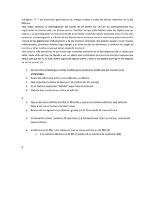 hidrógeno, **** las estaciones generadoras de energía nuclear y todas las demás maravillas de la Era
Atómica.
Para todos nosotros, la desintegración del núcleo de un átomo fue uno de los acontecimientos más
importantes de nuestra vida. Los átomos son los "ladrillos" de que están hechos todos los objetos que nos
rodean, y su desintegración se está convirtiendo en el hecho central de nuestra existencia diaria. En los años
venideros, la desintegración y la fusión de los átomos harán funcionar nuestra industrias y proporcionarán la
energía de las gigantescas embarcaciones y de las enormes aeronaves. Nos podrán ayudar a curar muchas
enfermedades, conservan durante largo tiempo y en buen estado los alimentos, a combatir las plagas de
insectos, y otras muchas cosas que serían largas de enumerar.
Pero quizá lo más asombroso es que todas esas maravillas provienen de la desintegración de un objeto que
nadie, hasta el día de hoy, ha llegado a ver, un objeto que los hombres de ciencia al principio suponían que
existía, por que sin él, no había forma alguna de explicar como la tierra y los objetos que hay en ella llegaron
ha ser tal y como son.


     •   De acuerdo al texto que teorías existían para explicar la existencia del mundo en la
         antigüedad
     •   Cuál es la diferencia entre una molécula y un átomo
     •   Qué importancia tiene el átomo en la producción de energía
     •   En el texto la expresión “ladrillo” a que hace referencia
     •   Elabora tres conclusiones sobre el artículo

5.
     •   Que es la masa atómica escribe su fórmula, y que es el número atómico, qué relación
         tiene este con el numero de electrones
     •   Responde los siguientes problemas guíate por la formula de la masa atómica

     •   El elemento cromo contiene 24 protones (z) y 24 neutrones (N)en su núcleo, cual será la
         masa atómica.

     •   Si del elemento Mercurio sabemos que su masa atómica es de 160 (A)
             o Y su número atómico es de 80 (Z) cual será su número de neutrones (N)



6.
 