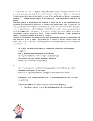 Se podría suponer que, cuando un objeto es tan pequeño, no tiene caso tomarlo en consideración, pero eso
es erróneo, ya que cuando los protones y los neutrones del interior de un átomo son fusionados o
fisionados, es cuando se obtienen cantidades inmensas de energía liberadas por bombas nucleares y de
hidrógeno, **** las estaciones generadoras de energía nuclear y todas las demás maravillas de la Era
Atómica.
Para todos nosotros, la desintegración del núcleo de un átomo fue uno de los acontecimientos más
importantes de nuestra vida. Los átomos son los "ladrillos" de que están hechos todos los objetos que nos
rodean, y su desintegración se está convirtiendo en el hecho central de nuestra existencia diaria. En los años
venideros, la desintegración y la fusión de los átomos harán funcionar nuestra industrias y proporcionarán la
energía de las gigantescas embarcaciones y de las enormes aeronaves. Nos podrán ayudar a curar muchas
enfermedades, conservan durante largo tiempo y en buen estado los alimentos, a combatir las plagas de
insectos, y otras muchas cosas que serían largas de enumerar.
Pero quizá lo más asombroso es que todas esas maravillas provienen de la desintegración de un objeto que
nadie, hasta el día de hoy, ha llegado a ver, un objeto que los hombres de ciencia al principio suponían que
existía, por que sin él, no había forma alguna de explicar como la tierra y los objetos que hay en ella llegaron
ha ser tal y como son.


     •   De acuerdo al texto que teorías existían para explicar la existencia del mundo en la
         antigüedad
     •   Cuál es la diferencia entre una molécula y un átomo
     •   Qué importancia tiene el átomo en la producción de energía
     •   En el texto la expresión “ladrillo” a que hace referencia
     •   Elabora tres conclusiones sobre el artículo

5.
     •   Que es la masa atómica escribe su fórmula, y que es el número atómico, qué relación
         tiene este con el numero de electrones
     •   Responde los siguientes problemas guíate por la formula de la masa atómica

     •   El elemento cromo contiene 24 protones (z) y 24 neutrones (N)en su núcleo, cual será la
         masa atómica.

     •   Si del elemento Mercurio sabemos que su masa atómica es de 160 (A)
             o Y su número atómico es de 80 (Z) cual será su número de neutrones (N)
 