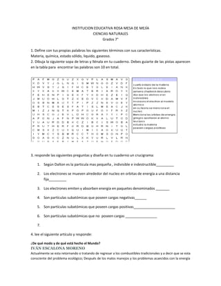 INSTITUCION EDUCATIVA ROSA MESA DE MEJÍA
                                      CIENCIAS NATURALES
                                           Grados 7°

1. Define con tus propias palabras los siguientes términos con sus características.
Materia, química, estado sólido, liquido, gaseoso.
2. Dibuja la siguiente sopa de letras y llénala en tu cuaderno. Debes guiarte de las pistas aparecen
en la tabla para encontrar las palabras son 10 en total.




3. responde las siguientes preguntas y diseña en tu cuaderno un crucigrama:

    1. Según Dalton es la particula mas pequeña , indivisible e indestructible_________

    2. Los electrones se mueven alrededor del nucleo en orbitas de energía a una distancia
       fija_________

    3. Los electrones emiten y absorben energía en paquetes denominados _______

    4. Son partículas subatómicas que poseen cargas negativas______

    5. Son partículas subatómicas que poseen cargas positivas_____________________

    6. Son partículas subatómicas que no poseen cargas ________________

    7.

4. lee el siguiente artículo y responde:

¿De qué modo y de qué está hecho el Mundo?
IVÁN ESCALONA MORENO
Actualmente se esta retornando o tratando de regresar a los combustibles tradicionales y a decir que se esta
consciente del problema ecológico; Después de los malos manejos y los problemas acaecidos con la energía
 