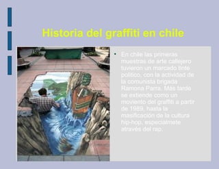 Historia del graffiti en chile
               
                   En chile las primeras
                   muestras de arte callejero
                   tuvieron un marcado tinte
                   politico, con la actividad de
                   la comunista brigada
                   Ramona Parra. Más tarde
                   se extiende como un
                   moviento del graffiti a partir
                   de 1989, hasta la
                   masificación de la cultura
                   hip-hop, especialmete
                   através del rap.
 