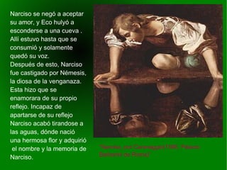    
“Narciso, por Caravaggio(1595, Palacio
Barberini de Roma)”
Narciso se negó a aceptar
su amor, y Eco hulyó a
esconderse a una cueva .
Allí estuvo hasta que se
consumió y solamente
quedó su voz.
Después de esto, Narciso
fue castigado por Némesis,
la diosa de la venganaza.
Esta hizo que se
enamorara de su propio
reflejo. Incapaz de
apartarse de su reflejo
Narciso acabó tirandose a
las aguas, dónde nació
una hermosa flor y adquirió
el nombre y la memoria de
Narciso.
 