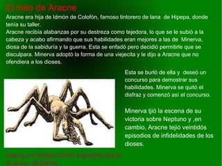    
El mito de Aracne
Aracne, por Guateve Doré ( ilustración para el
Purgatorio de Dante)
Aracne era hija de Idmón de Colofón, famoso tintorero de lana de Hipepa, donde
tenía su taller.
Aracne recibía alabanzas por su destreza como tejedora, lo que se le subió a la
cabeza y acabo afirmando que sus habilidades eran mejores a las de Minerva,
diosa de la sabiduría y la guerra. Esta se enfadó pero decidió permitirle que se
disculpara. Minerva adoptó la forma de una viejecita y le dijo a Aracne que no
ofendiera a los dioses.
Esta se burló de ella y deseó un
concurso para demostrar sus
habilidades. Minerva se quitó el
disfraz y comenzó así el concurso.
Minerva tjió la escena de su
victoria sobre Neptuno y ,en
cambio, Aracne tejió veintidós
episodios de infidelidades de los
dioses.
 