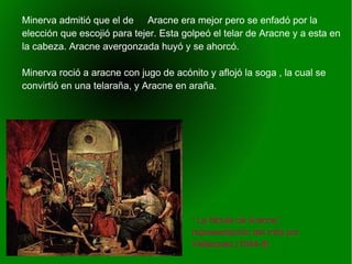    
“ La fábula de Aracne”,
representación del mito por
Velázquez (1644-8)
Minerva admitió que el de Aracne era mejor pero se enfadó por la
elección que escojió para tejer. Esta golpeó el telar de Aracne y a esta en
la cabeza. Aracne avergonzada huyó y se ahorcó.
Minerva roció a aracne con jugo de acónito y aflojó la soga , la cual se
convirtió en una telaraña, y Aracne en araña.
 