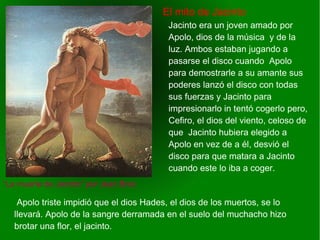    
El mito de Jacinto
“La muerte de Jacinto” por Jean Broc
Jacinto era un joven amado por
Apolo, dios de la música y de la
luz. Ambos estaban jugando a
pasarse el disco cuando Apolo
para demostrarle a su amante sus
poderes lanzó el disco con todas
sus fuerzas y Jacinto para
impresionarlo in tentó cogerlo pero,
Cefiro, el dios del viento, celoso de
que Jacinto hubiera elegido a
Apolo en vez de a él, desvió el
disco para que matara a Jacinto
cuando este lo iba a coger.
Apolo triste impidió que el dios Hades, el dios de los muertos, se lo
llevará. Apolo de la sangre derramada en el suelo del muchacho hizo
brotar una flor, el jacinto.
 