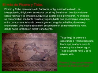    
El mito de Píramo y Tisbe.
“Píramo y Tisbe en un mosaico
romano de Pafos en Chipre”
Píramo y Tisbe eran ambos de Babilonia, antiguo reino localizado en
Mesopotamia, dirigido en esa época por el rey Semíramis. Los dos vivían en
casas vecinas y se amaban aunque sus padres se lo prohibieran. Al principio
se comunicaban mediante miradas y signos hasta que encontraron una grieta
entre casa y casa. A través de esta grieta consiguieron hablar, desearse y
enamorarse. Una noche decidieron encontrarse en el monumento de Nino,
donde había también un moral y una fuente.
Tisbe llegó la primera y
esperando a Píramo llegó una
leona que acababa de ir de
cacería y iba a beber agua.
Tisbe asustada huyó y se le
cayó el velo.
 