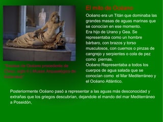    
El mito de Océano
“Estatua de Océano procedente de
Éfeso, siglo II ( Museo Arqueológico de
Estambul)”
Océano era un Titán que dominaba las
grandes masas de aguas marinas que
se conocían en ese momento.
Era hijo de Urano y Gea. Se
representaba como un hombre
bárbaro, con brazos y torso
musculosos, con cuernos o pinzas de
cangrejo y serpientes o cola de pez
como piernas.
Océano Representaba a todos los
cuerpos de agua salada que se
conocían como el Mar Mediterráneo y
el Océano Atlántico.
Posteriormente Océano pasó a representar a las aguas más desconocidad y
extrañas que los griegos descubrían, dejandole el mando del mar Mediterráneo
a Poseidón,
 