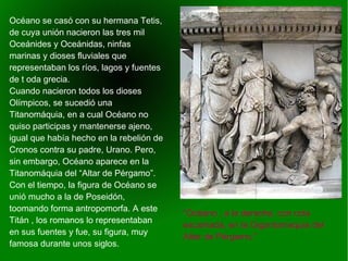    
“Océano , a la derecha, con cola
escamada, en la Gigantomaquia del
Altar de Pérgamo.”
Océano se casó con su hermana Tetis,
de cuya unión nacieron las tres mil
Oceánides y Oceánidas, ninfas
marinas y dioses fluviales que
representaban los ríos, lagos y fuentes
de t oda grecia.
Cuando nacieron todos los dioses
Olímpicos, se sucedió una
Titanomáquia, en a cual Océano no
quiso participas y mantenerse ajeno,
igual que había hecho en la rebelión de
Cronos contra su padre, Urano. Pero,
sin embargo, Océano aparece en la
Titanomáquia del “Altar de Pérgamo”.
Con el tiempo, la figura de Océano se
unió mucho a la de Poseidón,
toomando forma antropomorfa. A este
Titán , los romanos lo representaban
en sus fuentes y fue, su figura, muy
famosa durante unos siglos.
 