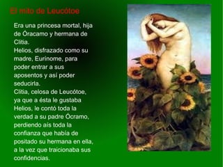    
El mito de Leucótoe
Era una princesa mortal, hija
de Óracamo y hermana de
Clitia.
Helios, disfrazado como su
madre, Eurínome, para
poder entrar a sus
aposentos y así poder
seducirla.
Clitia, celosa de Leucótoe,
ya que a ésta le gustaba
Helios, le contó toda la
verdad a su padre Ócramo,
perdiendo aís toda la
confianza que había de
positado su hermana en ella,
a la vez que traicionaba sus
confidencias.
 