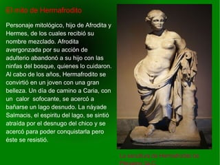   
El mito de Hermafrodito
La escultura de Hermafrodito de
Personaje mitológico, hijo de Afrodita y
Hermes, de los cuales recibió su
nombre mezclado. Afrodita
avergonzada por su acción de
adulterio abandonó a su hijo con las
ninfas del bosque, quienes lo cuidaron.
Al cabo de los años, Hermafrodito se
convirtió en un joven con una gran
belleza. Un día de camino a Caria, con
un calor sofocante, se acercó a
bañarse un lago desnudo. La náyade
Salmacis, el espiritu del lago, se sintió
atraída por el desnugo del chico y se
acercó para poder conquistarla pero
éste se resistió.
 