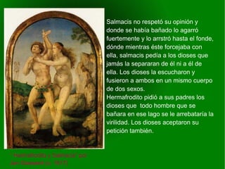    
Salmacis no respetó su opinión y
donde se había bañado lo agarró
fuertemente y lo arrstró hasta el fonde,
dónde mientras éste forcejaba con
ella, salmacis pedía a los dioses que
jamás la separaran de él ni a él de
ella. Los dioses la escucharon y
fusieron a ambos en un mismo cuerpo
de dos sexos.
Hermafrodito pidió a sus padres los
dioses que todo hombre que se
bañara en ese lago se le arrebataría la
virilidad. Los dioses aceptaron su
petición también.
“ Hermafrodito y Salmacis” por
Jan Gossaert (c. 1517)
 