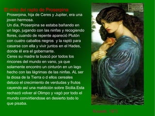    
El mito del rapto de Proserpina
Rossetti, 1872
Proserpina, hija de Ceres y Jupiter, era una
joven hermosa.
Un día, Proserpina se estaba bañando en
un lago, jugando con las ninfas y recogiendo
flores, cuando de repente apareció Plutón
con cuatro caballos negros y la raptó para
casarse con ella y vivir juntos en el Hades,
donde él era el gobernante.
Ceres su madre la buscó por todos los
rincones del mundo en vano, ya que
solamente encontro un cinturón en un lago
hecho con las lágrimas de las ninfas. AL ser
la diosa de la Tierra o d ellos cereales
detuco el crecimiento de verdudas y frutos
cayendo así una maldición sobre Sicilia.Esta
rechazó volver al Olimpo y vagó por todo el
mundo convirtiendose en desierto todo lo
que pisaba.
 