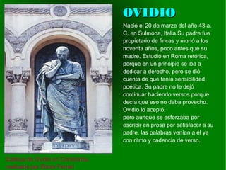    
OVIDIOOVIDIO
Estatua de Ovidio en Constanza,
realizada por Ettore Ferrari
Nació el 20 de marzo del año 43 a.
C. en Sulmona, Italia.Su padre fue
propietario de fincas y murió a los
noventa años, poco antes que su
madre. Estudió en Roma retórica,
porque en un principio se iba a
dedicar a derecho, pero se dió
cuenta de que tanía sensibilidad
poética. Su padre no le dejó
continuar haciendo versos porque
decía que eso no daba provecho.
Ovidio lo aceptó,
pero aunque se esforzaba por
escribir en prosa por satisfacer a su
padre, las palabras venían a él ya
con ritmo y cadencia de verso.
 