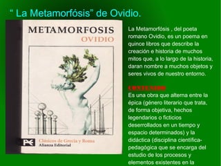    
“ La Metamorfósis” de Ovidio.
La Metamorfósis , del poeta
romano Ovidio, es un poema en
quince libros que describe la
creación e historia de muchos
mitos que, a lo largo de la historia,
daran nombre a muchos objetos y
seres vivos de nuestro entorno.
CONTENIDO
Es una obra que alterna entre la
épica (género literario que trata,
de forma objetiva, hechos
legendarios o ficticios
deserrollados en un tiempo y
espacio determinados) y la
didáctica (disciplina científica-
pedagógica que se encarga del
estudio de los procesos y
elementos existentes en la
 