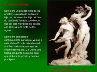    
 (Apolo y Dafne
Gian Lorenzo Bernini 1621-1624)
El mito de Dafne
Dafne era un dríade( ninfa de los
árboles). No sabe de quién era
hija, se disputa entre: hija del dios
río Ladón de Arcadia con Gea, o ,
hija del dios río Peneo de Tesalia
con Creúsa, una ninfa de las
aguas.
Dafne era perseguida
continuamente por Apolo, ya que a
éste el dios Eros le había lanzado
una flecha dorada para que se
enamorase de ella, y a Dafne una
flecha con punta de plomo para
que sintiera desprecio y desdén
por Apolo.
 