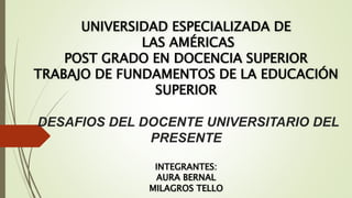 UNIVERSIDAD ESPECIALIZADA DE
LAS AMÉRICAS
POST GRADO EN DOCENCIA SUPERIOR
TRABAJO DE FUNDAMENTOS DE LA EDUCACIÓN
SUPERIOR
DESAFIOS DEL DOCENTE UNIVERSITARIO DEL
PRESENTE
INTEGRANTES:
AURA BERNAL
MILAGROS TELLO
 