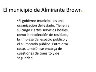El municipio de Almirante Brown. El gobierno municipal es una organización del estado. Tienen a su cargo ciertos servicios locales, como la recolección de residuos, la limpieza del espacio publico y el alumbrado público. Entre otra cosas también se encarga de cuestiones de transito y de seguridad.   