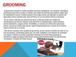 GROOMING
El grooming consiste en todas aquellas acciones (establecer una amistad, chantajear,
extorsionar) que lleva a cabo un adulto, por medio de Internet para obtener algún tipo
de satisfacción sexual. Puede empezar como algo virtual, por ejemplo un pedido de
desnudez ante la cámara web, pero terminar en un encuentro íntimo en persona.
Es así como, este tipo de accionar se lleva a cabo por todos los medios de
socialización que hay en Internet: chat (de foros o el Messenger), redes sociales,
correo electrónico, juegos online. El pedófilo, un adulto con inclinación sexual por
chicos, que lleva a cabo esta acción, suele hacerse pasar por un joven de la misma
edad o similar de su víctima.
Una de las maneras más usuales de grooming, se da cuando el adulto se mete en un
foro de jóvenes, haciéndose pasar por uno más, establece una relación de “amistad”
con alguno, intenta encontrar supuestos intereses comunes hasta ganarse la
confianza y luego consigue información (para poder extorsionarlo) o le pide favores
“amistosos” virtuales de índole sexual.
 