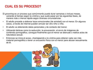 CUAL ES SU PROCESO?
El grooming es un proceso que comúnmente puede durar semanas o incluso meses,
variando el tiempo según la víctima y que suele pasar por las siguientes fases, de
manera más o menos rápida según diversas circunstancias:
• El adulto procede a elaborar lazos emocionales (de amistad) con el menor. En algunos
casos, a través de internet pueden simular ser otro niño o niña.
• El adulto va obteniendo datos personales y de contacto del menor.
• Utilizando tácticas como la seducción, la provocación, el envío de imágenes de
contenido pornográfico, consigue finalmente que el menor se desnude o realice actos de
naturaleza sexual.
• Entonces se inicia el acoso, chantajeando a la víctima para obtener cada vez más
material pornográfico o tener un encuentro físico con el menor para abusar sexualmente
de él.
 