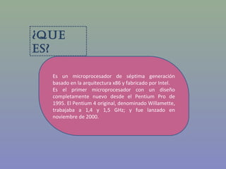 ¿Que
es?
Es un microprocesador de séptima generación
basado en la arquitectura x86 y fabricado por Intel.
Es el primer microprocesador con un diseño
completamente nuevo desde el Pentium Pro de
1995. El Pentium 4 original, denominado Willamette,
trabajaba a 1,4 y 1,5 GHz; y fue lanzado en
noviembre de 2000.
 