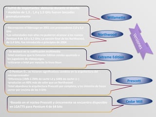Willamette
Northwood
Extreme Edition
Prescott
Cedar Mill
• Sufrió de importantes demoras durante el diseño.
• modelos de 1,3 ; 1,4 y 1,5 GHz fueron lanzados
prematuramente
• Reconquista el liderazgo en 2001 con procesadores 2,0 y 2,2
GHz
•Las velocidades más altas no pudieron alcanzar a los nuevos
Pentium 4 de 3,0 y 3,2 GHz. La versión final de los Northwood,
de 3,4 GHz, fue introducida a principios de 2004
• Se destacó en la codificación multimedia
•Intel mantuvo que la Extreme Edition estaba apuntada a
los jugadores de videojuegos.
•criticaron a Intel por mezclar la línea Xeon
• O Pentium D… se hicieron significativos cambios en la arquitectura del
microprocesador
•Diferencia (1Mb ó 2Mb de caché L2 y 16Kb de caché L1 )
•producían un 60% más de calor que un Northwood
•Intel abandona la arquitectura Prescott por completo, y los intentos de hacer
correr por encima de los 4 GHz
•Basado en el núcleo Prescott y únicamente se encuentra disponible
en LGA775 para Pentium 4 de 64 bits
 