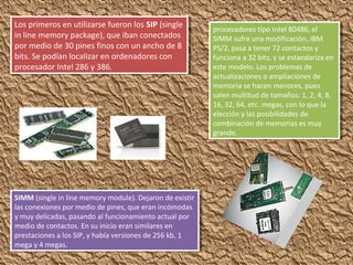 Los primeros en utilizarse fueron los SIP (single
in line memory package), que iban conectados
por medio de 30 pines finos con un ancho de 8
bits. Se podían localizar en ordenadores con
procesador Intel 286 y 386.
Los primeros en utilizarse fueron los SIP (single
in line memory package), que iban conectados
por medio de 30 pines finos con un ancho de 8
bits. Se podían localizar en ordenadores con
procesador Intel 286 y 386.
SIMM (single in line memory module). Dejaron de existir
las conexiones por medio de pines, que eran incómodas
y muy delicadas, pasando al funcionamiento actual por
medio de contactos. En su inicio eran similares en
prestaciones a los SIP, y había versiones de 256 kb, 1
mega y 4 megas.
SIMM (single in line memory module). Dejaron de existir
las conexiones por medio de pines, que eran incómodas
y muy delicadas, pasando al funcionamiento actual por
medio de contactos. En su inicio eran similares en
prestaciones a los SIP, y había versiones de 256 kb, 1
mega y 4 megas.
procesadores tipo Intel 80486, el
SIMM sufre una modificación, IBM
PS/2, pasa a tener 72 contactos y
funciona a 32 bits, y se estandariza en
este modelo. Los problemas de
actualizaciones o ampliaciones de
memoria se hacen menores, pues
salen multitud de tamaños: 1, 2, 4, 8,
16, 32, 64, etc. megas, con lo que la
elección y las posibilidades de
combinación de memorias es muy
grande.
procesadores tipo Intel 80486, el
SIMM sufre una modificación, IBM
PS/2, pasa a tener 72 contactos y
funciona a 32 bits, y se estandariza en
este modelo. Los problemas de
actualizaciones o ampliaciones de
memoria se hacen menores, pues
salen multitud de tamaños: 1, 2, 4, 8,
16, 32, 64, etc. megas, con lo que la
elección y las posibilidades de
combinación de memorias es muy
grande.
 