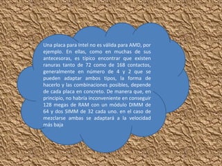 Una placa para Intel no es válida para AMD, por
ejemplo. En ellas, como en muchas de sus
antecesoras, es típico encontrar que existen
ranuras tanto de 72 como de 168 contactos,
generalmente en número de 4 y 2 que se
pueden adaptar ambos tipos, la forma de
hacerlo y las combinaciones posibles, depende
de cada placa en concreto. De manera que, en
principio, no habría inconveniente en conseguir
128 megas de RAM con un módulo DIMM de
64 y dos SIMM de 32 cada uno. en el caso de
mezclarse ambas se adaptará a la velocidad
más baja
 