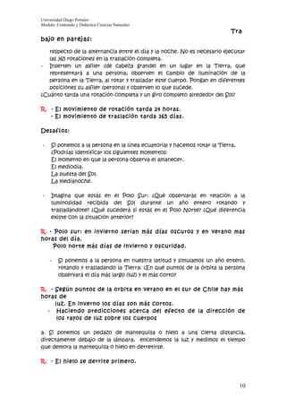 Universidad Diego Portales
Modulo: Contenido y Didáctica Ciencias Naturales
                                                                            Tra
bajo en parejas:

   respecto de la alternancia entre el día y la noche. No es necesario ejecutar
   las 365 rotaciones en la traslación completa.
- Inserten un alfiler (de cabeza grande) en un lugar en la Tierra, que
   representará a una persona; observen el cambio de iluminación de la
   persona en la Tierra, al rotar y trasladar este cuerpo. Pongan en diferentes
   posiciones su alfiler (persona) y observen lo que sucede.
¿Cuánto tarda una rotación completa y un giro completo alrededor del Sol?

R. - El movimiento de rotación tarda 24 horas.
   - El movimiento de traslación tarda 365 días.

Desafíos:

-    Si ponemos a la persona en la línea ecuatorial y hacemos rotar la Tierra,
     ¿Podrías identificar los siguientes momentos:
     El momento en que la persona observa el amanecer.
     El mediodía.
     La puesta del Sol.
     La medianoche.

-    Imagina que estás en el Polo Sur: ¿Qué observarás en relación a la
     luminosidad recibida del Sol durante un año entero rotando y
     trasladándote? ¿Qué sucederá si estás en el Polo Norte? ¿Qué diferencia
     existe con la situación anterior?

R. - Polo sur: en invierno serian más días oscuros y en verano mas
horas del día.
     Polo norte más días de invierno y oscuridad.

    -    Si ponemos a la persona en nuestra latitud y simulamos un año entero,
         rotando y trasladando la Tierra: ¿En qué puntos de la órbita la persona
         observará el día más largo (luz) y el más corto?

R. - Según puntos de la orbita en verano en el sur de Chile hay más
horas de
     luz. En inverno los días son más cortos.
  - Haciendo predicciones acerca del efecto de la dirección de
      los rayos de luz sobre los cuerpos

a. Si ponemos un pedazo de mantequilla o hielo a una cierta distancia,
directamente debajo de la lámpara, encendemos la luz y medimos el tiempo
que demora la mantequilla o hielo en derretirse.

R. - El hielo se derrite primero.



                                                                                 10
 