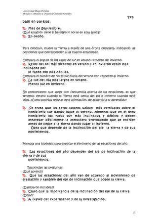 Universidad Diego Portales
Modulo: Contenido y Didáctica Ciencias Naturales
                                                                         Tra
bajo en parejas:

R. Mes de Septiembre.
¿Qué estación tiene el hemisferio norte en esta época?
R. En otoño.



Para concluir, mueve la Tierra a través de una órbita completa, indicando las
posiciones que corresponden a las cuatro estaciones.

Compara el ángulo de los rayos de luz en verano respecto del invierno.
R. Rayos del sol más directos en verano y en invierno están mas
inclinados por
    lo tanto son más débiles.
Compara el número de horas luz diaria del verano con respecto al invierno.
R. La luz del día más largos en verano.
    Menos luz en invierno.

Un preconcepto que surge con frecuencia acerca de las estaciones, es que
tenemos verano cuando la Tierra está cerca del sol e invierno cuando está
lejos. ¿Como podrías refutar esta afirmación, de acuerdo a lo aprendido?

R.    Se trata que los rayos solares caigan más verticales sobre el
     hemisferio sur dando lugar al verano, mientras que en el otro
     hemisferio los rayos son más inclinados y débiles y deben
     atravesar débilmente la atmosfera provocando que se enfríen
     antes de llegar a la tierra dando lugar al invierno.
       Ósea que depende de la inclinación del eje la tierra y de sus
     movimientos.



Formula una hipótesis para explicar el fenómeno de las estaciones del año.

R. Las estaciones del año dependen del eje de inclinación de la
tierra y de sus
    movimientos.

   Respondan las preguntas:
¿Qué aprendí?
R. Que las estaciones del año van de acuerdo al movimiento de
traslación y también del eje de inclinación que posee la tierra.

¿Cambiaron mis ideas?
R. Claro que la importancia de la inclinación del eje de la tierra.
¿Cómo?
R. A través del experimento y de la investigación.



                                                                             13
 
