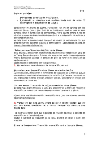 Universidad Diego Portales
Modulo: Contenido y Didáctica Ciencias Naturales
                                                                          Tra
bajo en parejas:

    -    Movimiento de rotación y traslación.
    -    Recreando la rotación que realizan cada uno de ellos. Y
         observando el movimiento de la luna.

Organícense en grupos de cuatro, y preparen un set de carteles con los
nombres Tierra, Luna y Sol. Tres de los integrantes tendrán roles en este
sistema según el cartel que les corresponda, y el/la cuarta tendrá el rol de
director/a, quien será responsable de contribuir a la elaboración de registros y
coordinación general.
A cada grupo le corresponderá construir el modelo de movimientos con sus
propios cuerpos, siguiendo la pauta a continuación. Este modelo no toma en
cuenta ni tamaños ni distancias.

 Primera etapa: Rotación del Sol y de la Tierra.
Para empezar, demuestren solamente los movimientos de rotación del Sol y de
la Tierra. Recuerden que el Sol rota más lento sobre su eje comparado con la
Tierra. Consideren además el sentido del giro (a favor o en contra de las
agujas del reloj).
¿Este modelo es coherente con tu experiencia?
R. No teníamos conocimiento de la rotación del sol.

Segunda etapa: Traslación de la Tierra alrededor del Sol.
A continuación, demuestren el movimiento de traslación de la Tierra y que, al
mismo tiempo, continúen el movimiento de rotación. La Tierra se desplazará en
una órbita más o menos circular alrededor del Sol. Considerar el sentido del
movimiento de traslación.

Tercera etapa: Traslación de la Luna alrededor de la Tierra.
En esta etapa el Sol descansa, la Luna gira alrededor de la Tierra en rotación y
traslación, de manera que siempre exponga la misma cara hacia la Tierra.

¿Cómo es la relación de rotación y traslación de la Luna que solo nos permite
observar la misma cara?

R. Tardar en dar una vuelta sobre su eje el mismo tiempo que en
dar una vuelta alrededor de la tierra, siempre nos muestra una
misma cara

 Es importante tener claro que el período de rotación es similar al período de
traslación, en el caso de la Luna.
Hagan el ejercicio de traslación de la Luna, primero sin rotar y luego con
rotación.

Etapa de integración: Traslación y rotación de los cuerpos Tierra,



                                                                                6
 