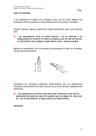 Universidad Diego Portales
Modulo: Contenido y Didáctica Ciencias Naturales
                                                                       Tra
bajo en parejas:


b. Si cambiamos el ángulo de la lámpara, para que los rayos lleguen muy
inclinados, pero se mantiene la misma distancia entre la lámpara y el objeto.



¿Espera observar algunas diferencias? ¿Qué justificación tiene para plantear
eso?

R. - La mantequilla solo se pone blanda y no se derrite y en
   comparación al anterior el hielo se demora mas en derretirse por
   la inclinación de la lámpara llega menos calor, menos energía.



Repitan el experimento con otro pedazo de mantequilla o hielo, en lo posible,
de las mismas dimensiones.




Extrapolen los resultados obtenidos anteriormente con sus experiencias
cotidianas de percepción de calor durante las 24 horas del día. (Ambientes de
exteriores).

R. - En ambientes exteriores hay mas calor durante el día que en
  ambientes cerrados es más frío puesto que no llegan los rayos del
  sol tan directamente, al igual que en el experimento.



Desafíos:




                                                                          11
 