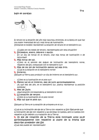 Universidad Diego Portales
Modulo: Contenido y Didáctica Ciencias Naturales
                                                                           Tra
bajo en parejas:




El verano es la estación del año más calurosa; entonces, es la época en que hay
una mayor intensidad de luz y más horas de iluminación.
Utilizando el modelo representen la estación de verano en el hemisferio sur.

- ¿Cuáles son los meses de verano, representados por esta situación?
R. Diciembre, enero, febrero y marzo.
- En un día (24 horas) en el verano, ¿hay más horas de iluminación o de
   oscuridad?
R. Más horas de luz.
- ¿Cómo es el sentido del ángulo de inclinación del hemisferio norte,
   respecto del Sol, comparado con el hemisferio sur?
R. Más de los 23º de inclinación menos luz más frío.
- ¿Cuál es la estación en el hemisferio norte?
R. Invierno.
Ubiquen la Tierra para producir un día de invierno en el hemisferio sur.

- ¿Cómo es la iluminación en el polo sur?
R. Menos luz en el invierno, mes de julio aproximadamente.
- ¿A qué mes del año, en el hemisferio sur, podría representar la posición
   exhibida?
R. Mes de Julio.
- ¿Qué estación correspondería al hemisferio norte?
R. La estación de verano.
- ¿Cómo es la iluminación en el polo norte?
R. Más luz que el polo sur.

Ubiquen la Tierra en la estación de primavera en el sur.

¿Cuál es la inclinación del eje de la Tierra con respecto al Sol? (Recuerde que
la inclinación del eje con respecto a las estrellas no cambia, pero sí cambia con
respecto al Sol debido a la traslación de la Tierra).
R. El eje de rotación de la Tierra está inclinado unos 23,5º
aproximadamente con respecto al plano de la órbita que
describe alrededor del Sol
¿Cuál mes puede ser representado?



                                                                              12
 