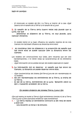 Universidad Diego Portales
Modulo: Contenido y Didáctica Ciencias Naturales
                                                                      Tra
bajo en parejas:




-   Si construyes un modelo del Sol y la Tierra al interior de la sala: ¿Qué
    pasaría con el tamaño de la Tierra? ¿y el tamaño de la Luna?

R. El tamaño de la Tierra seria cuatro veces más grande que la
Luna, hay que
     determinar el diámetro de la Tierra, no muy grande, para
calcular distancia.



-   El modelo hecho en la clase: ¿Muestra los tamaños relativos de los tres
    cuerpos con facilidad? ¿Muestra las distancias entre ellos?

R. Al considerar bien los diámetros y la proporción de tamaño que
    hay entre ellos se puede calcular bien la distancia entre los
    cuerpos.

Los modelos son construcciones muy útiles, pero recuerda que son solo
  representaciones, y no tienen todas las características de los fenómenos
  reales.
- ¿Qué información útil es posible extraer del modelo elaborado en clases?

R. La información útil es observar el tamaño que hay entre los
   cuerpos, la distancia se puede observar entre ellos.

-  ¿Que características del sistema Sol-Tierra-Luna no son representadas en
   tu modelo?;
R. No son representadas los movimientos de la Tierra, la orbita de
   la Tierra,
- El eje de la tierra, movimientos de la Luna Rotación sobre su
   eje y, traslación alrededor de la tierra.



              Un modelo dinámico del sistema Tierra, Luna y Sol



¿De qué manera se mueve la Tierra? ¿Qué movimientos conoces tú de la Tierra
y de la Luna? ¿Cómo podríamos evidenciar tales movimientos?
R. - La tierra realiza un movimiento contrario al del reloj de oeste
   a este con
       una duración 23 horas y 56 minutos.



                                                                            5
 