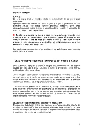 Universidad Diego Portales
Modulo: Contenido y Didáctica Ciencias Naturales
                                                                          Tra
bajo en parejas:

Luna, Sol.
En esta etapa deberán integrar todos los movimientos de las tres etapas
anteriores.
¿De qué manera se mueven la Tierra, la Luna y el Sol? ¿Qué evidencias nos
permiten señalar que estos cuerpos presentan rotación? Con estas
observaciones, ¿se puede estimar la duración de la rotación y traslación de
cada uno de los cuerpos estudiados?

R. La tierra se mueve de oeste a este en su propio eje, luna de este
a oeste y el sol experimenta una rotación sobre sí mismo en un
tiempo próximo a los 25 días alrededor de un eje inclinado unos 7
grados 11`con respecto a la eclíptica, no uniformemente para los
todos los puntos del globo solar.

Las evidencias reunidas, ¿permiten explicar el porqué siempre observamos la
misma superficie lunar?




 Una alternativa: Secuencia fotográfica del modelo dinámico

Para comenzar, marquen la posición del Sol, dibujando una cruz en el piso
(puede ser con tiza o cinta adhesiva) y luego la trayectoria de la Tierra,
utilizando los mismos materiales.

A continuación y lentamente, repitan los movimientos de rotación y traslación,
ya practicados en la actividad anterior, insertando pausas para que quien
dirige tome una secuencia de fotografías; es importante que la persona
responsable de tomar las fotografías mantenga su posición.

Traspasen las fotografías de la cámara al PC y luego, utilicen el power point
para hacer una presentación de las fotografías en secuencia y avanzando de
manera automática, con el fin de obtener una animación del movimiento. De
esta manera, pueden ver sus modelos dinámicos, relacionar lo visto con lo
experimentado y consolidar sus aprendizajes.



¿Cuáles son las limitaciones del modelo realizado?
Realicen una indagación online (por ejemplo: http://www.nasa.gov) acerca de
los tiempos de duración de los movimientos de rotación y traslación de cada
uno de los cuerpos en estudio. Para ello se sugiere completar la siguiente tabla
y responder a las preguntas complementarias.




                                                                                7
 