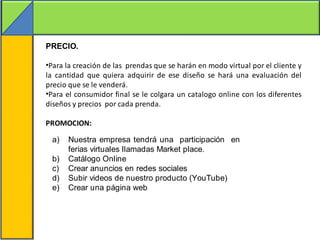 PRECIO.

•Para la creación de las prendas que se harán en modo virtual por el cliente y
la cantidad que quiera adquirir de ese diseño se hará una evaluación del
precio que se le venderá.
•Para el consumidor final se le colgara un catalogo online con los diferentes
diseños y precios por cada prenda.

PROMOCION:

 a)   Nuestra empresa tendrá una participación en
      ferias virtuales llamadas Market place.
 b)   Catálogo Online
 c)   Crear anuncios en redes sociales
 d)   Subir videos de nuestro producto (YouTube)
 e)   Crear una página web
 