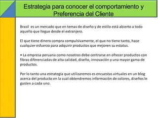 Estrategia para conocer el comportamiento y
                 Preferencia del Cliente
    Brasil es un mercado que en temas de diseño y de estilo está abierto a todo
•   aquello que llegue desde el extranjero.

    El que tiene dinero compra compulsivamente, el que no tiene tanto, hace
    cualquier esfuerzo para adquirir productos que mejoren su estatus.

    • La empresa peruana como nosotros debe centrarse en ofrecer productos con
    fibras diferenciadas de alta calidad, diseño, innovación y una mayor gama de
    productos.

    Por lo tanto una estrategia que utilizaremos es encuestas virtuales en un blog
    acerca del producto en la cual obtendremos información de colores, diseños le
    gusten a cada uno.
 
