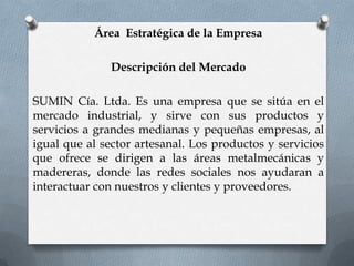 Área Estratégica de la Empresa

               Descripción del Mercado

SUMIN Cía. Ltda. Es una empresa que se sitúa en el
mercado industrial, y sirve con sus productos y
servicios a grandes medianas y pequeñas empresas, al
igual que al sector artesanal. Los productos y servicios
que ofrece se dirigen a las áreas metalmecánicas y
madereras, donde las redes sociales nos ayudaran a
interactuar con nuestros y clientes y proveedores.
 