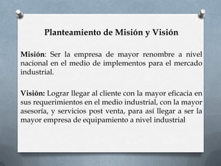 Planteamiento de Misión y Visión

Misión: Ser la empresa de mayor renombre a nivel
nacional en el medio de implementos para el mercado
industrial.

Visión: Lograr llegar al cliente con la mayor eficacia en
sus requerimientos en el medio industrial, con la mayor
asesoría, y servicios post venta, para así llegar a ser la
mayor empresa de equipamiento a nivel industrial
 