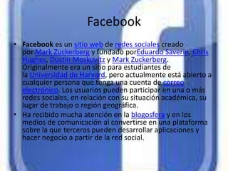 Facebook
• Facebook es un sitio web de redes sociales creado
  por Mark Zuckerberg y fundado porEduardo Saverin, Chris
  Hughes, Dustin Moskovitz y Mark Zuckerberg.
  Originalmente era un sitio para estudiantes de
  la Universidad de Harvard, pero actualmente está abierto a
  cualquier persona que tenga una cuenta de correo
  electrónico. Los usuarios pueden participar en una o más
  redes sociales, en relación con su situación académica, su
  lugar de trabajo o región geográfica.
• Ha recibido mucha atención en la blogosfera y en los
  medios de comunicación al convertirse en una plataforma
  sobre la que terceros pueden desarrollar aplicaciones y
  hacer negocio a partir de la red social.
 