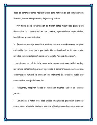 debe de aprender estas reglas básicas pero también se debe enseñar con

libertad, con un ensayo-error, dejar ser y actuar.


    Por medio de la investigación se tienen estos magníficos pasos para

desarrollar la creatividad en los textos, aportándonos capacidades,

habilidades y conocimientos.


―• Empiecen por algo sencillito, nada ostentoso y mucho menos de gran

extensión. Un tema poco profundo (la profundidad se la van a dar

ustedes con sus palabras), como por ejemplo, ―globos de colores‖.


• No piensen en cuánto debe durar este momento de creatividad, no hay

un tiempo establecido para este proceso si comprenden que este es una

construcción humana; la duración del momento de creación puede ser

construida a antojo del creativo.


•   Relájense, respiren hondo y visualicen muchos globos de colores

juntos.


•   Comiencen a notar que esos globos imaginarios producen distintas

sensaciones. ¡Cuidado! No las etiqueten, sólo dejen que las sensaciones se
 