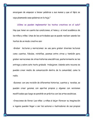 encarguen de empezar a lanzar palabras a sus manos y que el lápiz se

vaya plasmando esas palabras en la hoja.‖


    ¿Cómo se pueden implementar los textos creativos en el aula?

Hay que tener en cuenta las condiciones, el tema y el nivel académico de

los niños y niñas. Unas de las actividades que se puede realizar usando los

textos de un modo creativo son:


-Grabar lecturas y narraciones: se usa para grabar diversas lecturas

como cuentos, fabulas, retahílas, poemas entre otras y también para

grabar narraciones de otras historias anecdóticas, posteriormente se les

entrega y sobre este texto grabado trabajaran. Usando este recurso se

pueden crear medio de comunicación dentro de la comunidad, como la

radio.


-Guiones: con una revisión de diferentes historias, cuentos y novelas, se

pueden crear guiones con aportes propios y algunas con versiones

modificadas que luego se pondrán en práctica con las artes escénicas.


-Creaciones de libros: Los niños y niñas al dejar florecer su imaginación

e ingenio pueden llegar a ser los autores e ilustradores de sus propios
 